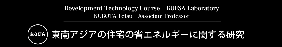 Development Technology Course　BUESA Laboratory KUBOTA Tetsu　Associate Professor 主な研究 東南アジアの住宅の省エネルギーに関する研究