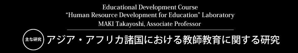 Educational Development Course “Human Resource Development for Education” Laboratory MAKI Takayoshi, Associate Professor 主な研究 アジア・アフリカ諸国における教師教育に関する研究